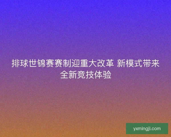 排球世锦赛赛制迎重大改革 新模式带来全新竞技体验