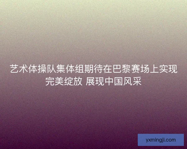 艺术体操队集体组期待在巴黎赛场上实现完美绽放 展现中国风采