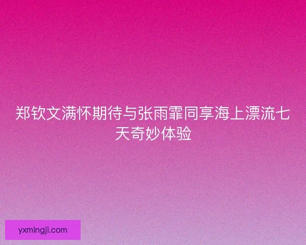 郑钦文满怀期待与张雨霏同享海上漂流七天奇妙体验 郑钦文满怀期待与张雨霏同享海上漂流七天奇妙体验