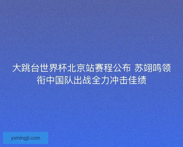 大跳台世界杯北京站赛程公布 苏翊鸣领衔中国队出战全力冲击佳绩