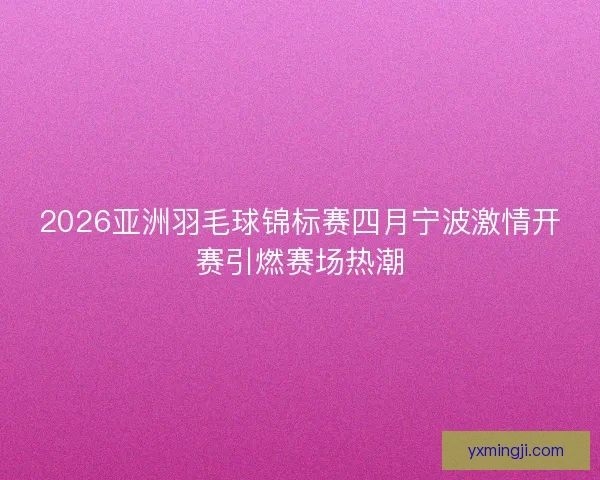 2026亚洲羽毛球锦标赛四月宁波激情开赛引燃赛场热潮