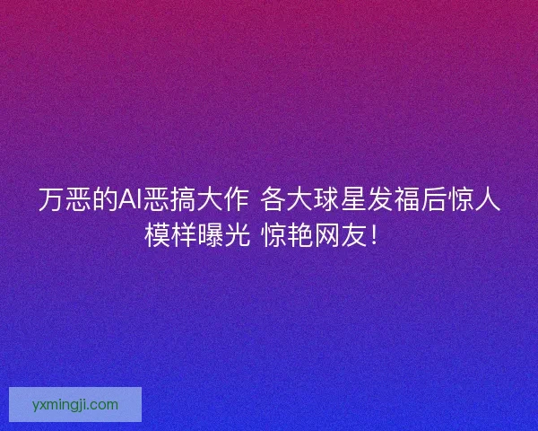万恶的AI恶搞大作 各大球星发福后惊人模样曝光 惊艳网友！
