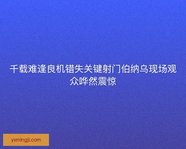 千载难逢良机错失关键射门伯纳乌现场观众哗然震惊 千载难逢良机错失关键射门伯纳乌现场观众哗然震惊