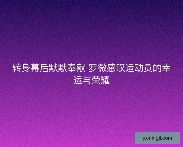转身幕后默默奉献 罗微感叹运动员的幸运与荣耀 转身幕后默默奉献 罗微感叹运动员的幸运与荣耀