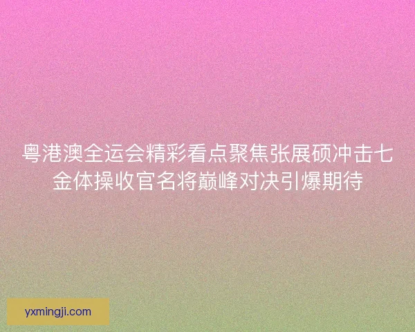 粤港澳全运会精彩看点聚焦张展硕冲击七金体操收官名将巅峰对决引爆期待
