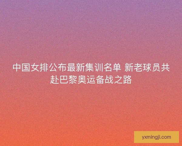 中国女排公布最新集训名单 新老球员共赴巴黎奥运备战之路