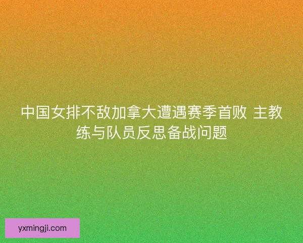 中国女排不敌加拿大遭遇赛季首败 主教练与队员反思备战问题