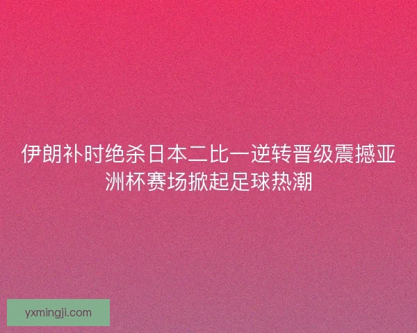 伊朗补时绝杀日本二比一逆转晋级震撼亚洲杯赛场掀起足球热潮